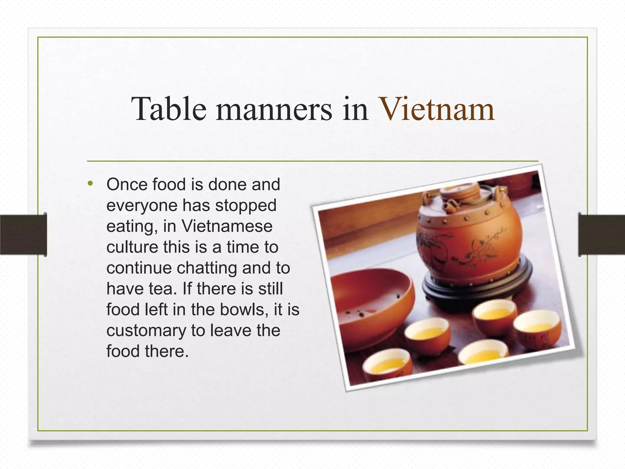 Table manners in Vietnam
• Once food is done and
everyone has stopped
eating, in Vietnamese
culture this is a time to
continue chatting and to
have tea. If there is still
food left in the bowls, it is
customary to leave the
food there.

 