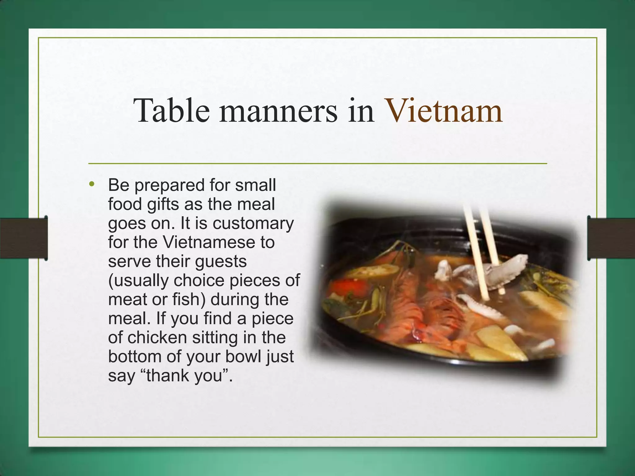 Table manners in Vietnam
• Be prepared for small
food gifts as the meal
goes on. It is customary
for the Vietnamese to
serve their guests
(usually choice pieces of
meat or fish) during the
meal. If you find a piece
of chicken sitting in the
bottom of your bowl just
say “thank you”.

 