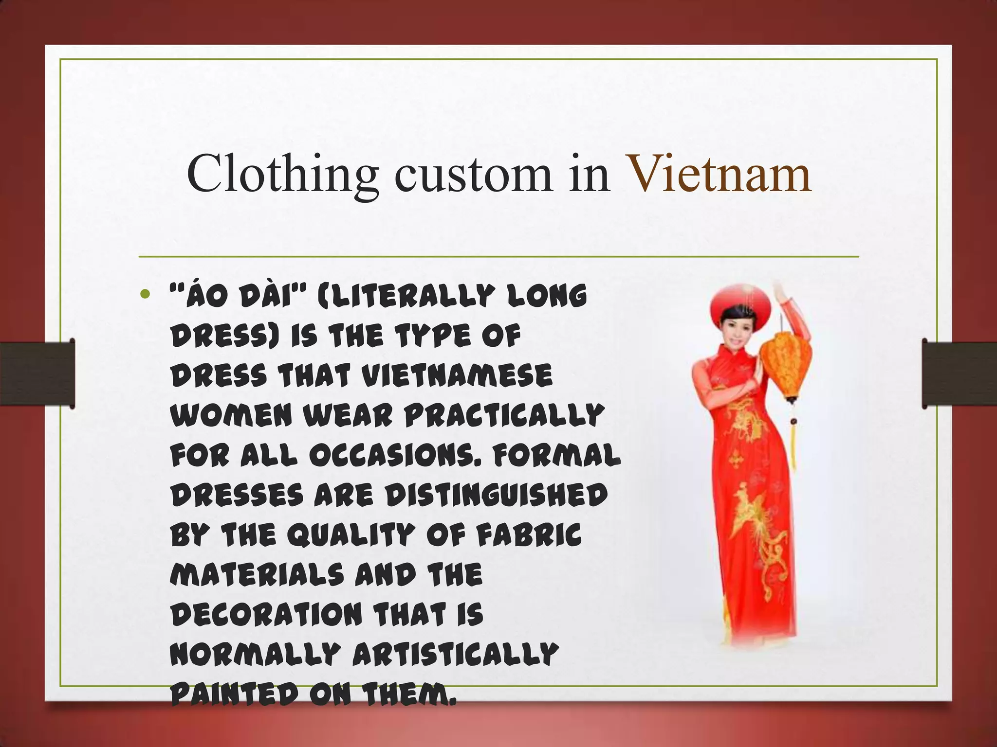 Clothing custom in Vietnam
• “Áo dài” (literally long

dress) is the type of
dress that Vietnamese
women wear practically
for all occasions. Formal
dresses are distinguished
by the quality of fabric
materials and the
decoration that is
normally artistically
painted on them.

 