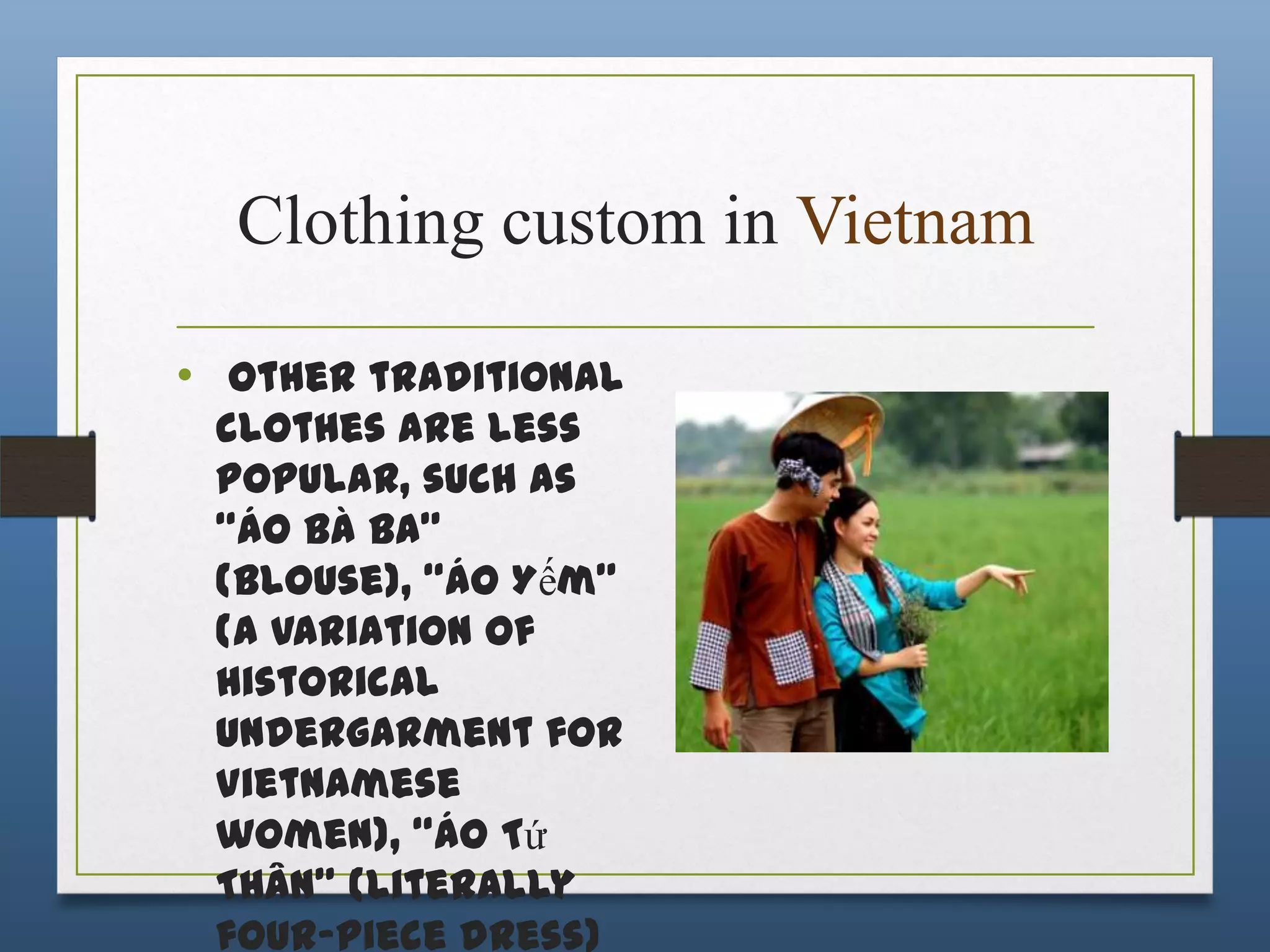 Clothing custom in Vietnam
• Other traditional
clothes are less
popular, such as
“áo Bà Ba”
(blouse), “áo Yếm”
(a variation of
historical
undergarment for
Vietnamese
women), “áo Tứ
Thân” (literally
four-piece dress)

 