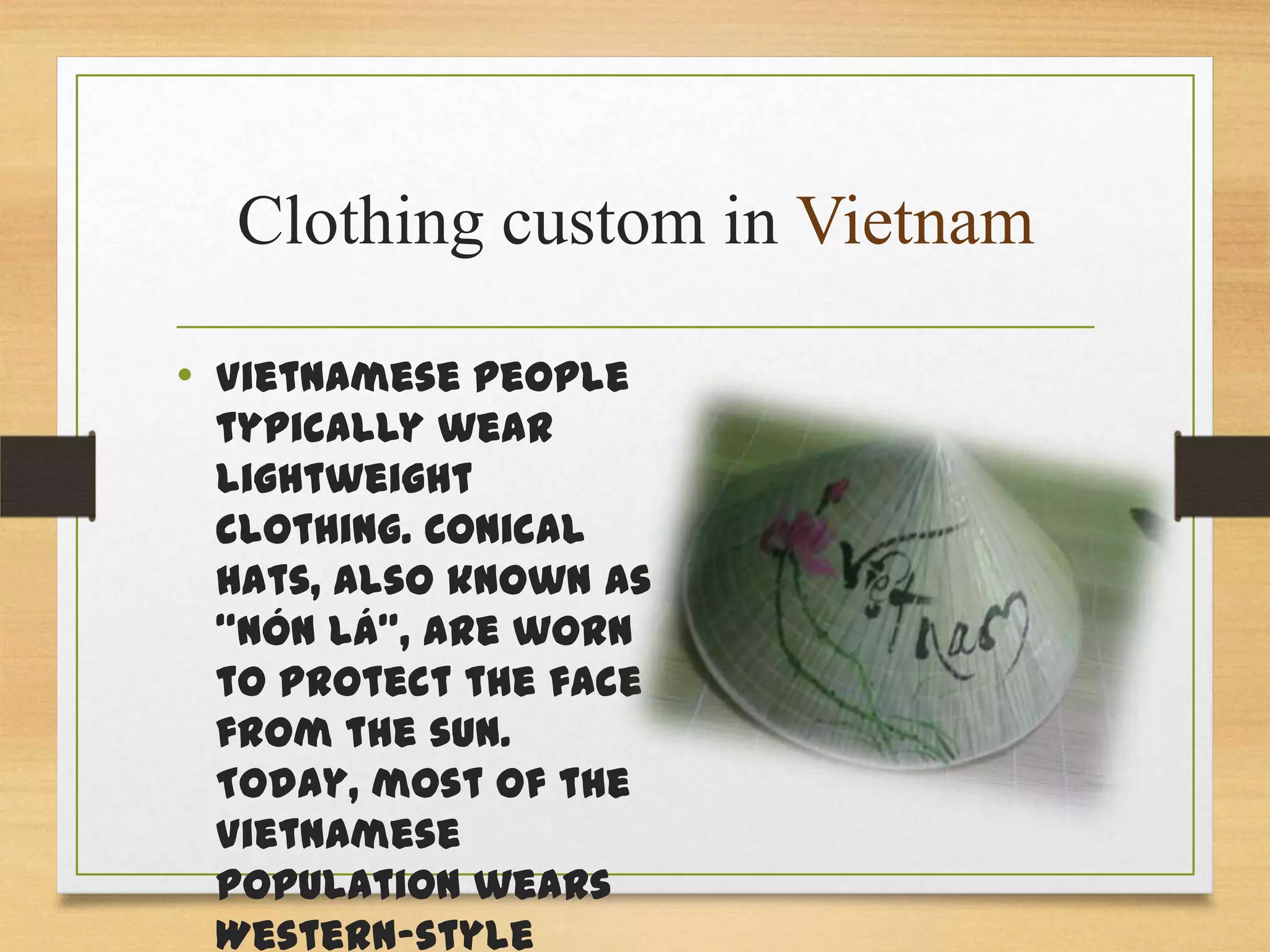 Clothing custom in Vietnam
• Vietnamese people

typically wear
lightweight
clothing. Conical
hats, also known as
“nón lá”, are worn
to protect the face
from the sun.
Today, most of the
Vietnamese
population wears
Western-style

 