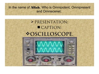 In the name of Allah, Who is Omnipotent, Omnipresent
and Omniscenet.
 PRESENTATION:
 CAPTION:
OSCILLOSCOPE.
 