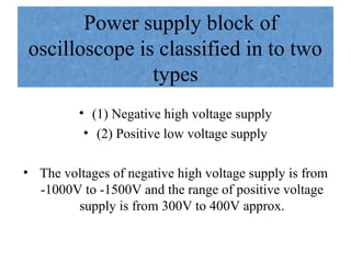 Power supply block of
oscilloscope is classified in to two
types
• (1) Negative high voltage supply
• (2) Positive low voltage supply
• The voltages of negative high voltage supply is from
-1000V to -1500V and the range of positive voltage
supply is from 300V to 400V approx.
 