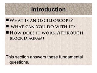Introduction
What is an oscilloscope?
 what can you do with it?
How does it work ?(THROUGH
Block Diagram)
This section answers these fundamental
questions.
 
