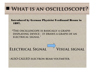  What is an oscilloscope?
Introduced by German Physicist Ferdinand Braun in
1897.
"The oscilloscope is basically a graph-
displaying device - it draws a graph of an
electrical signal."
Electrical Signal Visual signal
-ALSO CALLED electron beam voltmeter.
 