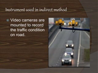 Instrument used in indirect method 
 Video cameras are 
mounted to record 
the traffic condition 
on road. 
 
