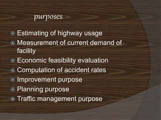 purposes 
 Estimating of highway usage 
 Measurement of current demand of 
facility 
 Economic feasibility evaluation 
 Computation of accident rates 
 Improvement purpose 
 Planning purpose 
 Traffic management purpose 
 