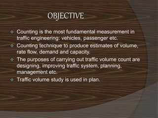 OBJECTIVE 
 Counting is the most fundamental measurement in 
traffic engineering: vehicles, passenger etc. 
 Counting technique to produce estimates of volume, 
rate flow, demand and capacity. 
 The purposes of carrying out traffic volume count are 
designing, improving traffic system, planning, 
management etc. 
 Traffic volume study is used in plan. 
 
