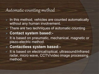 Automatic counting method 
 In this method, vehicles are counted automatically 
without any human involvement. 
 There are two techniques of automatic counting 
 Contact system based:- 
 It is based on pneumatic, mechanical, magnetic or 
piezo-electric method. 
 Contactless system based:- 
 It is based on electrical/optical, ultrasound/infrared 
radar, micro wave, CCTV/video image processing 
method. 
 