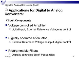 Digital to Analog Conversion (DAC) 
 Applications for Digital to Analog 
Converters: 
CCiirrccuuiitt CCoommppoonneennttss 
 Voltage controlled Amplifier 
 digital input, External Reference Voltage as control 
 Digitally operated attenuator 
 External Reference Voltage as input, digital control 
 Programmable Filters 
 Digitally controlled cutoff frequencies 
08.09.2014 12 
 