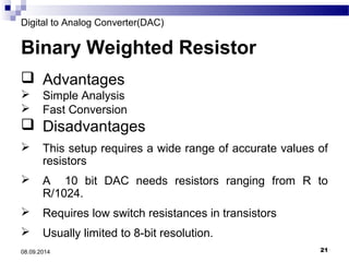 Digital to Analog Converter(DAC) 
Binary Weighted Resistor 
 Advantages 
 Simple Analysis 
 Fast Conversion 
 Disadvantages 
 This setup requires a wide range of accurate values of 
resistors 
 A 10 bit DAC needs resistors ranging from R to 
R/1024. 
 Requires low switch resistances in transistors 
 Usually limited to 8-bit resolution. 
08.09.2014 21 
 