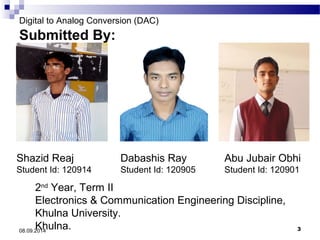 Digital to Analog Conversion (DAC) 
Submitted By: 
Shazid Reaj 
Student Id: 120914 
Dabashis Ray 
Student Id: 120905 
Abu Jubair Obhi 
Student Id: 120901 
2nd Year, Term II 
Electronics & Communication Engineering Discipline, 
Khulna University. 
Khulna. 08.09.2014 3 
 