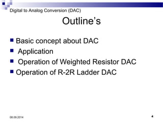 Digital to Analog Conversion (DAC) 
Outline’s 
 Basic concept about DAC 
 Application 
 Operation of Weighted Resistor DAC 
 Operation of R-2R Ladder DAC 
08.09.2014 4 
 