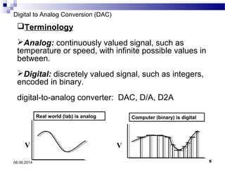 Digital to Analog Conversion (DAC) 
Terminology 
Analog: continuously valued signal, such as 
temperature or speed, with infinite possible values in 
between. 
Digital: discretely valued signal, such as integers, 
encoded in binary. 
digital-to-analog converter: DAC, D/A, D2A 
Real world (lab) is analog 
V 
Computer (binary) is digital 
t 
V 
08.09.2014 5 
 