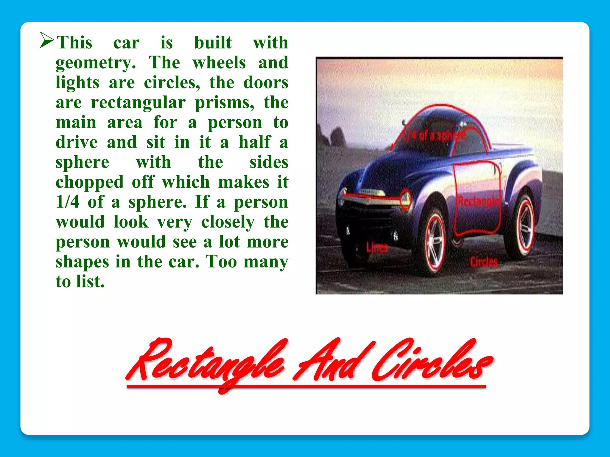 This car is built with 
geometry. The wheels and 
lights are circles, the doors 
are rectangular prisms, the 
main area for a person to 
drive and sit in it a half a 
sphere with the sides 
chopped off which makes it 
1/4 of a sphere. If a person 
would look very closely the 
person would see a lot more 
shapes in the car. Too many 
to list. 
Rectangle And Circles 
 