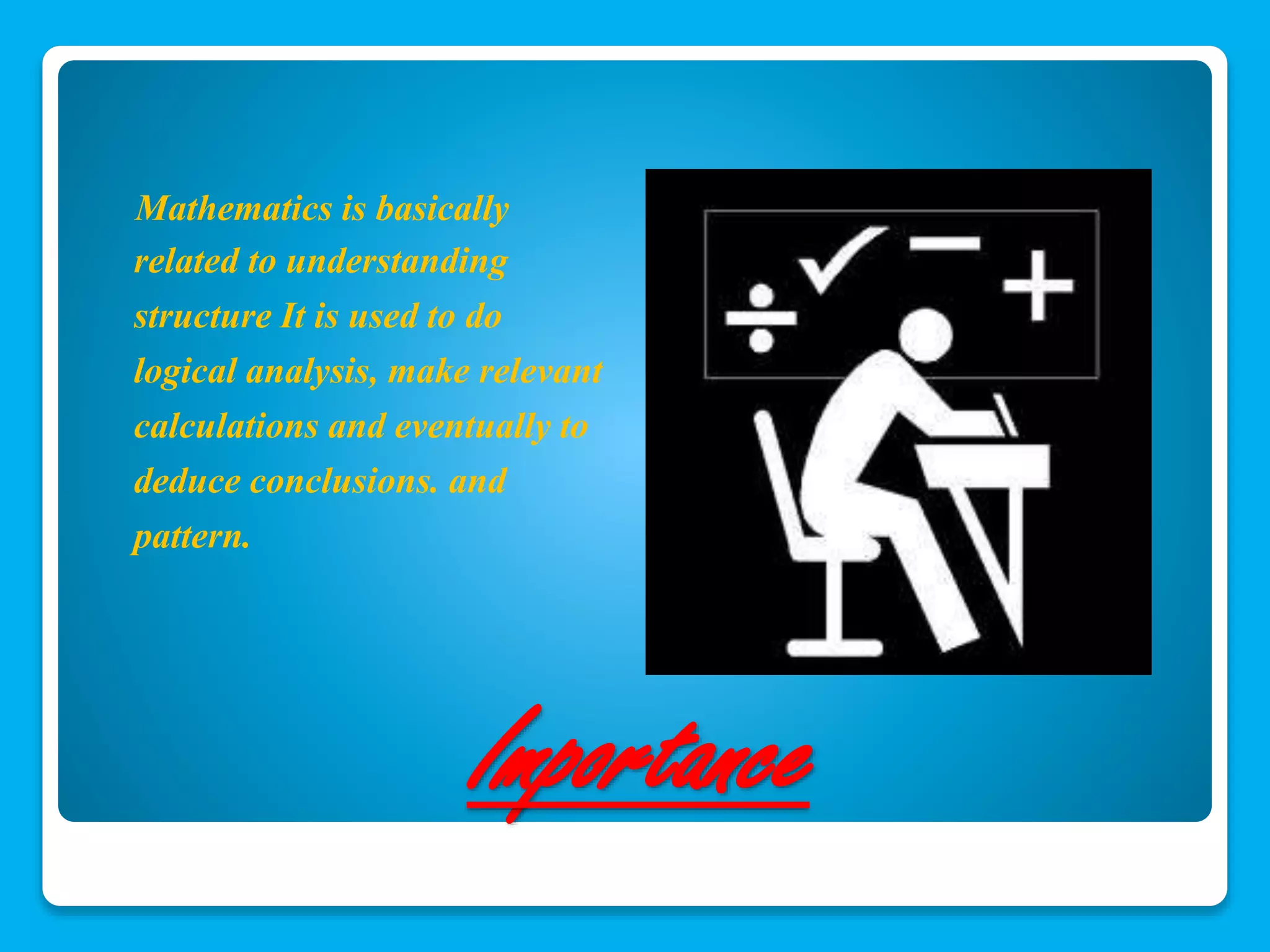 Mathematics is basically 
related to understanding 
structure It is used to do 
logical analysis, make relevant 
calculations and eventually to 
deduce conclusions. and 
pattern. 
Importance 
 