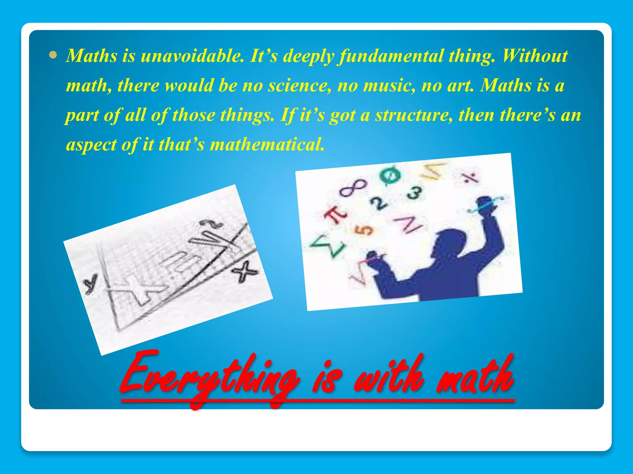  Maths is unavoidable. It’s deeply fundamental thing. Without 
math, there would be no science, no music, no art. Maths is a 
part of all of those things. If it’s got a structure, then there’s an 
aspect of it that’s mathematical. 
Everything is with math 
 
