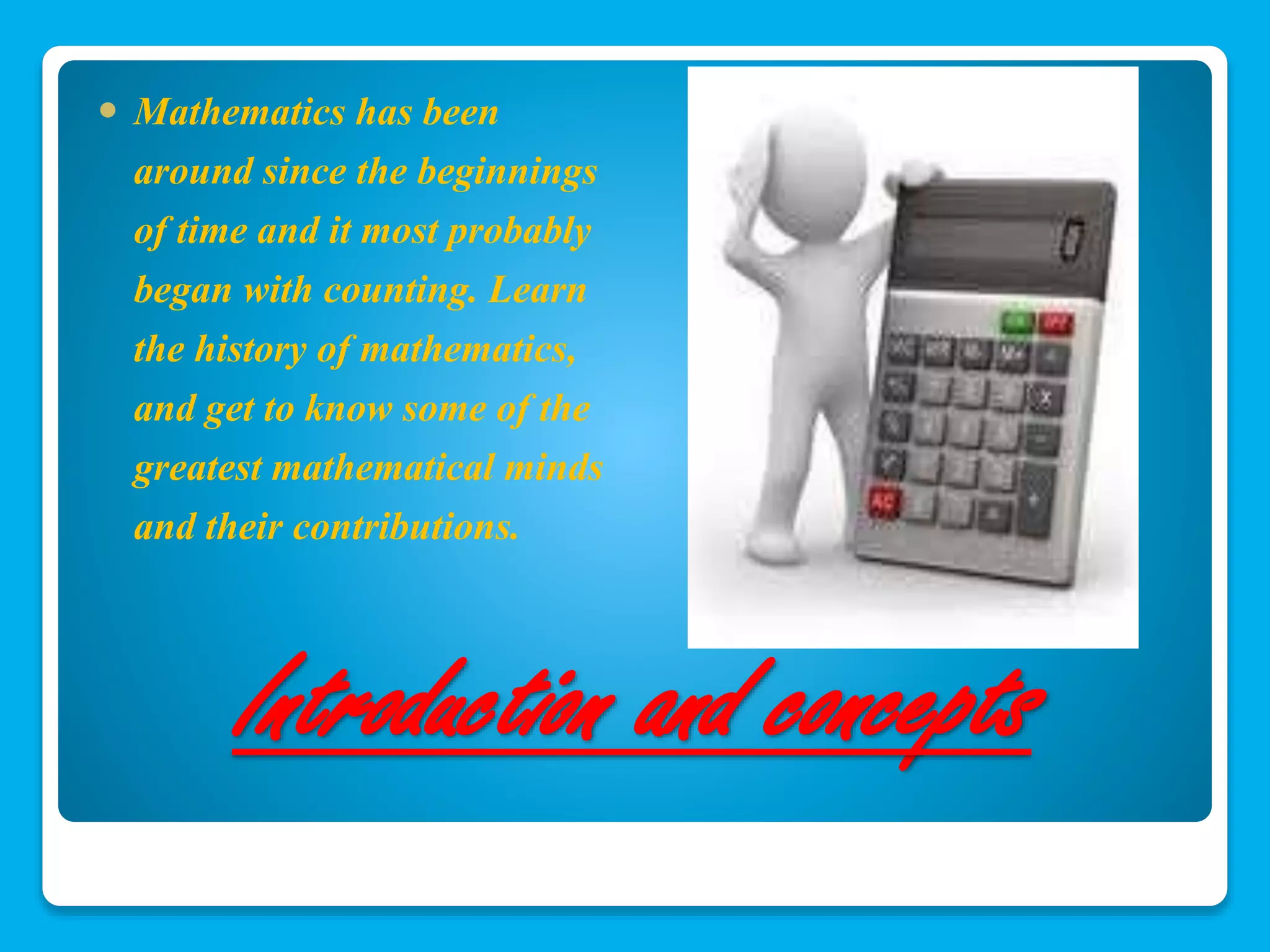  Mathematics has been 
around since the beginnings 
of time and it most probably 
began with counting. Learn 
the history of mathematics, 
and get to know some of the 
greatest mathematical minds 
and their contributions. 
Introduction and concepts 
 