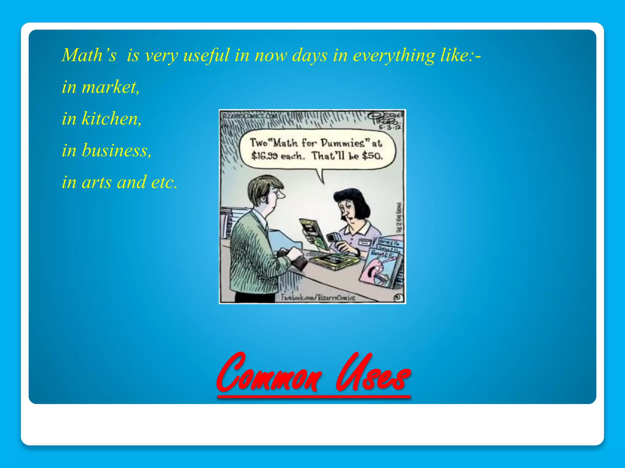 Math’s is very useful in now days in everything like:- 
in market, 
in kitchen, 
in business, 
in arts and etc. 
Common Uses 
 