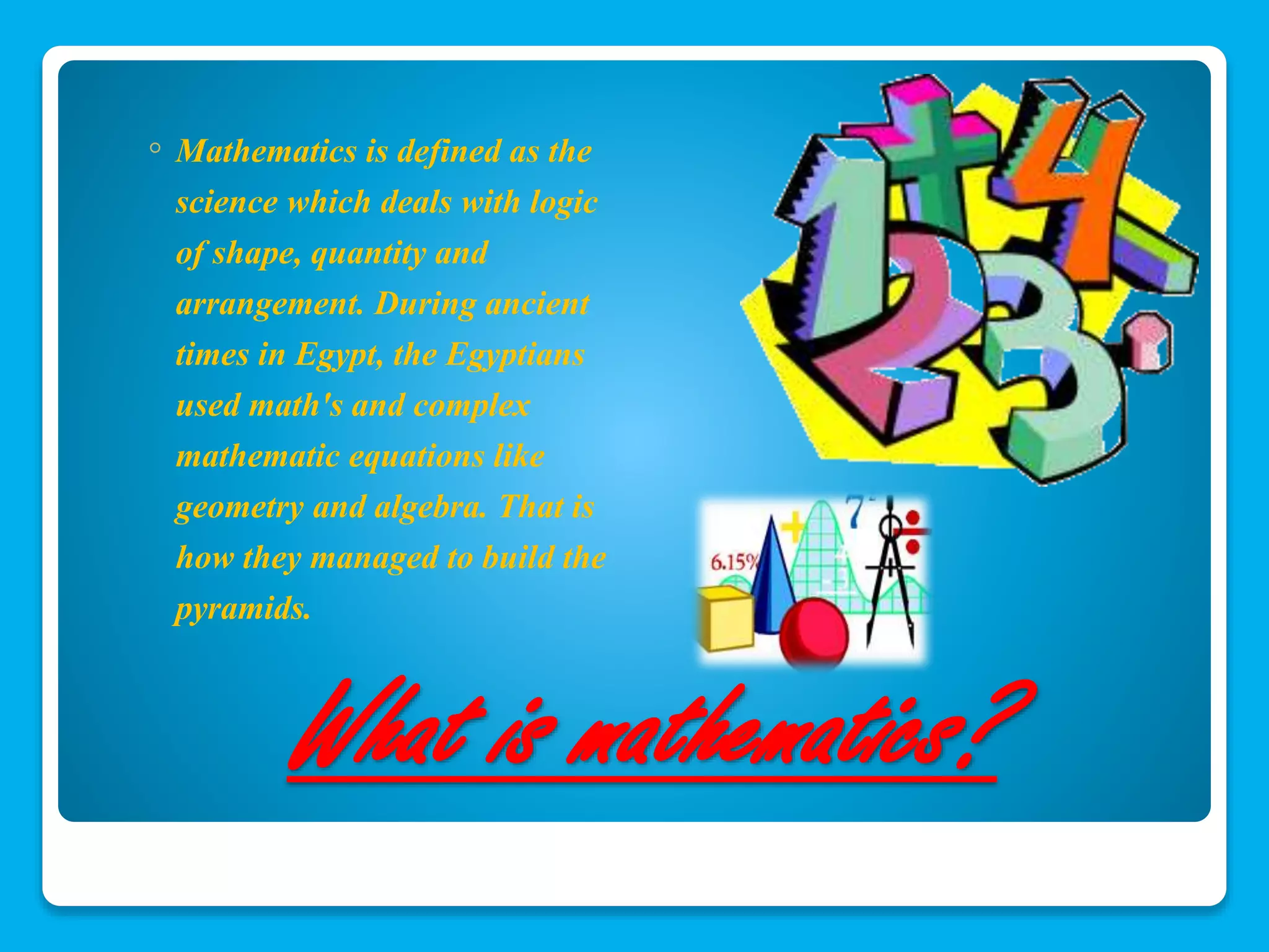 ◦ Mathematics is defined as the 
science which deals with logic 
of shape, quantity and 
arrangement. During ancient 
times in Egypt, the Egyptians 
used math's and complex 
mathematic equations like 
geometry and algebra. That is 
how they managed to build the 
pyramids. 
What is mathematics? 
 
