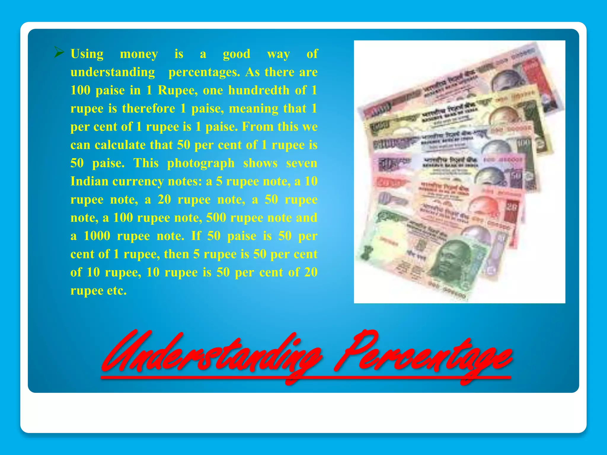  Using money is a good way of 
understanding percentages. As there are 
100 paise in 1 Rupee, one hundredth of 1 
rupee is therefore 1 paise, meaning that 1 
per cent of 1 rupee is 1 paise. From this we 
can calculate that 50 per cent of 1 rupee is 
50 paise. This photograph shows seven 
Indian currency notes: a 5 rupee note, a 10 
rupee note, a 20 rupee note, a 50 rupee 
note, a 100 rupee note, 500 rupee note and 
a 1000 rupee note. If 50 paise is 50 per 
cent of 1 rupee, then 5 rupee is 50 per cent 
of 10 rupee, 10 rupee is 50 per cent of 20 
rupee etc. 
Understanding Percentage 
 