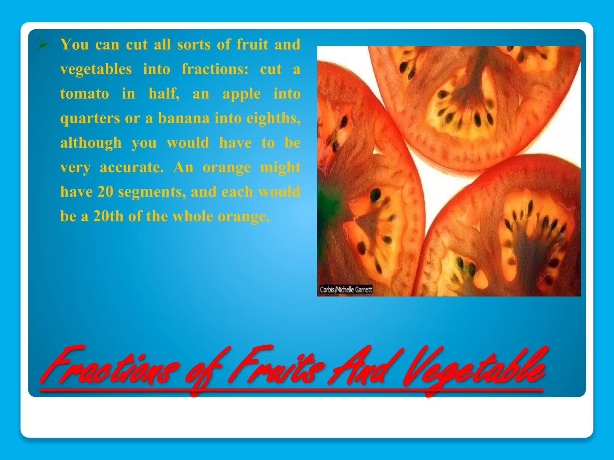  You can cut all sorts of fruit and 
vegetables into fractions: cut a 
tomato in half, an apple into 
quarters or a banana into eighths, 
although you would have to be 
very accurate. An orange might 
have 20 segments, and each would 
be a 20th of the whole orange. 
Fractions of Fruits And Vegetable 
 