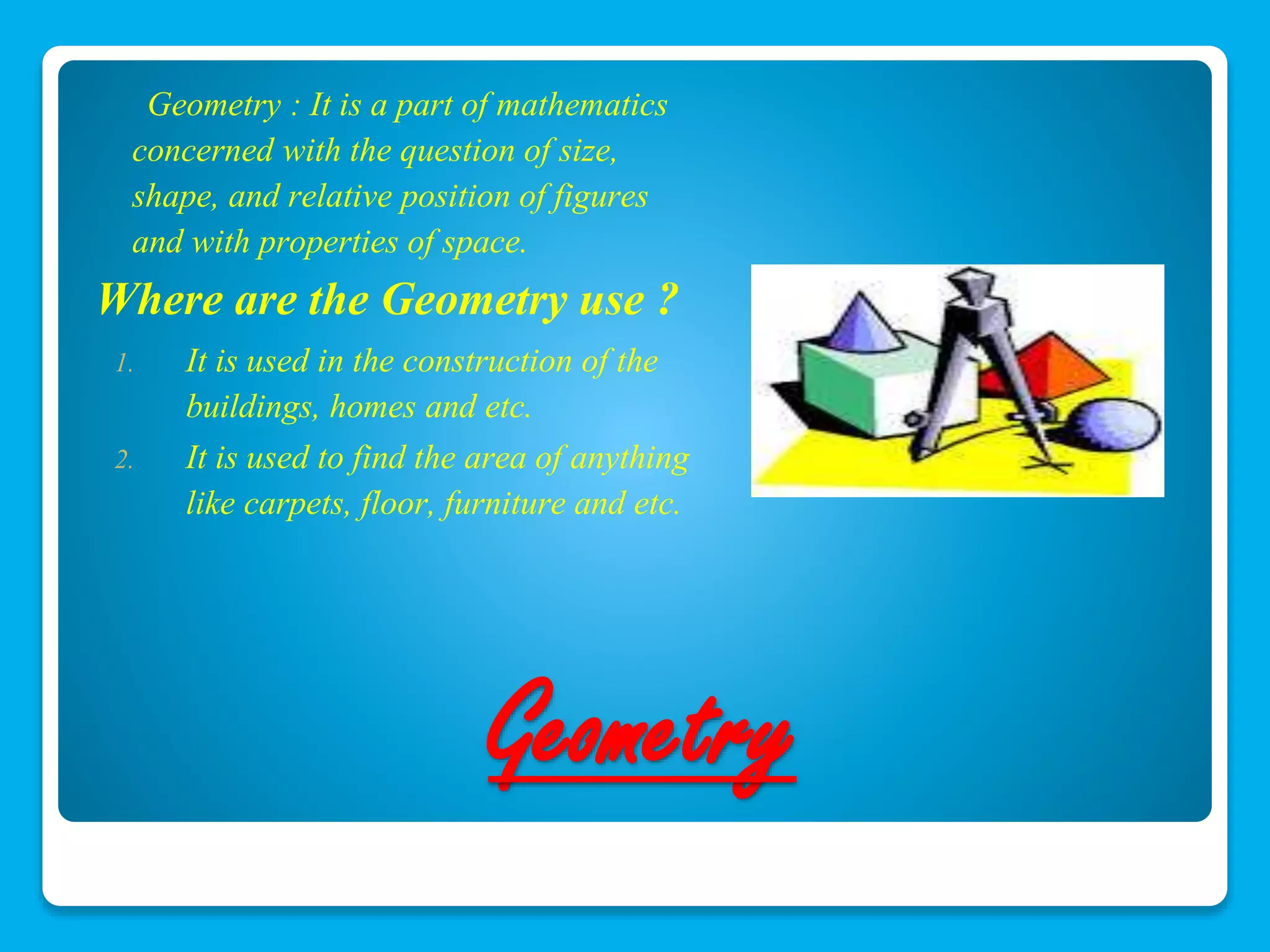 Geometry : It is a part of mathematics 
concerned with the question of size, 
shape, and relative position of figures 
and with properties of space. 
Where are the Geometry use ? 
1. It is used in the construction of the 
buildings, homes and etc. 
2. It is used to find the area of anything 
like carpets, floor, furniture and etc. 
Geometry 
 