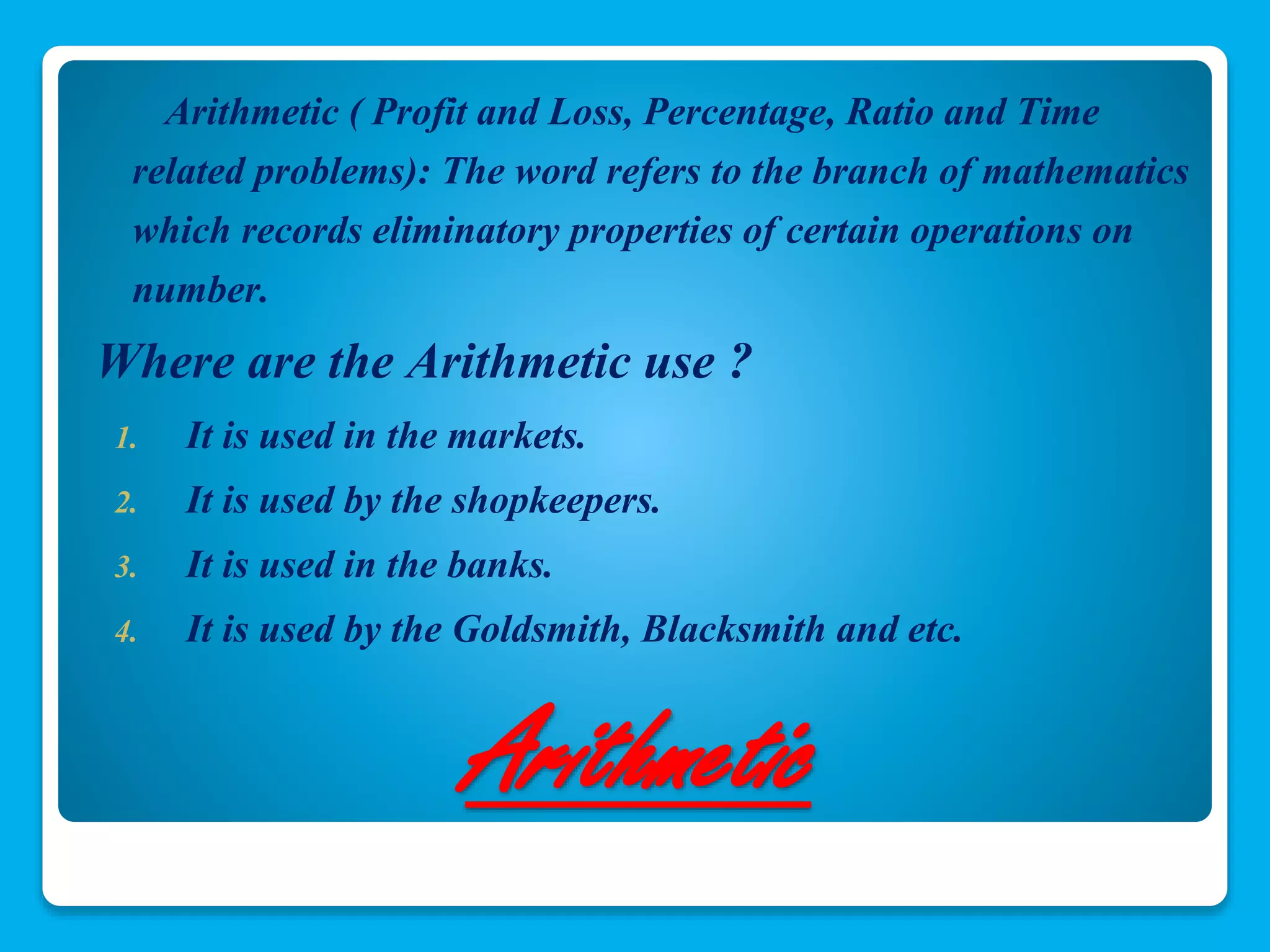 Arithmetic ( Profit and Loss, Percentage, Ratio and Time 
related problems): The word refers to the branch of mathematics 
which records eliminatory properties of certain operations on 
number. 
Where are the Arithmetic use ? 
1. It is used in the markets. 
2. It is used by the shopkeepers. 
3. It is used in the banks. 
4. It is used by the Goldsmith, Blacksmith and etc. 
Arithmetic 
 