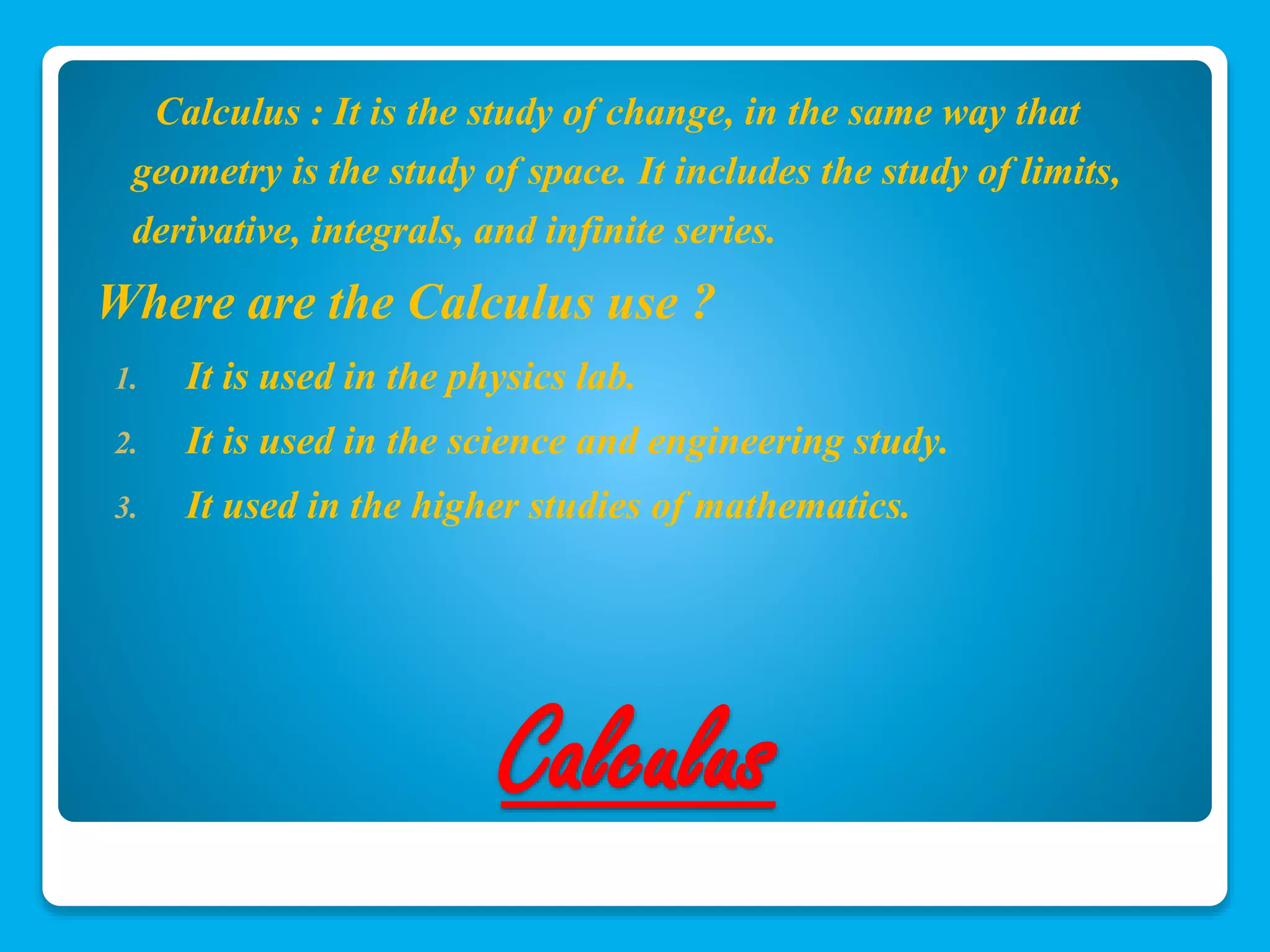 Calculus : It is the study of change, in the same way that 
geometry is the study of space. It includes the study of limits, 
derivative, integrals, and infinite series. 
Where are the Calculus use ? 
1. It is used in the physics lab. 
2. It is used in the science and engineering study. 
3. It used in the higher studies of mathematics. 
Calculus 
 