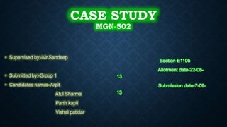 CASE STUDY
MGN-502
• Supervised by:-Mr.Sandeep
• Submitted by:-Group 1
• Candidates name:- Arpit
Atul Sharma
Parth kapil
Vishal patidar
Section-E1105
Allotment date-22-08-
13
Submission date-7-09-
13
 