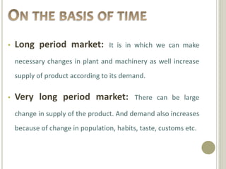 • Long period market: It is in which we can make 
necessary changes in plant and machinery as well increase 
supply of product according to its demand. 
• Very long period market: There can be large 
change in supply of the product. And demand also increases 
because of change in population, habits, taste, customs etc. 
 