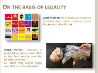 Legal Market: When goods are transacted 
in market under certain rules and norms. 
Also known as Fair Market. 
Illegal Market: Transaction of 
goods taking place in more than 
or less than quantity prescribed 
by legal authorities. 
Ex.- Hong Kong Market (illegal 
market at international market) 
 