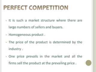 • It is such a market structure where there are 
large numbers of sellers and buyers. 
• Homogeneous product . 
• The price of the product is determined by the 
industry . 
• One price prevails in the market and all the 
firms sell the product at the prevailing price . 
 