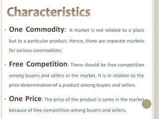 • One Commodity: A market is not related to a place 
but to a particular product. Hence, there are separate markets 
for various commodities. 
• Free Competition: There should be free competition 
among buyers and sellers in the market. It is in relation to the 
price determination of a product among buyers and sellers. 
• One Price: The price of the product is same in the market 
because of free competition among buyers and sellers. 
 