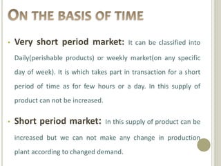 • Very short period market: It can be classified into 
Daily(perishable products) or weekly market(on any specific 
day of week). It is which takes part in transaction for a short 
period of time as for few hours or a day. In this supply of 
product can not be increased. 
• Short period market: In this supply of product can be 
increased but we can not make any change in production 
plant according to changed demand. 
 