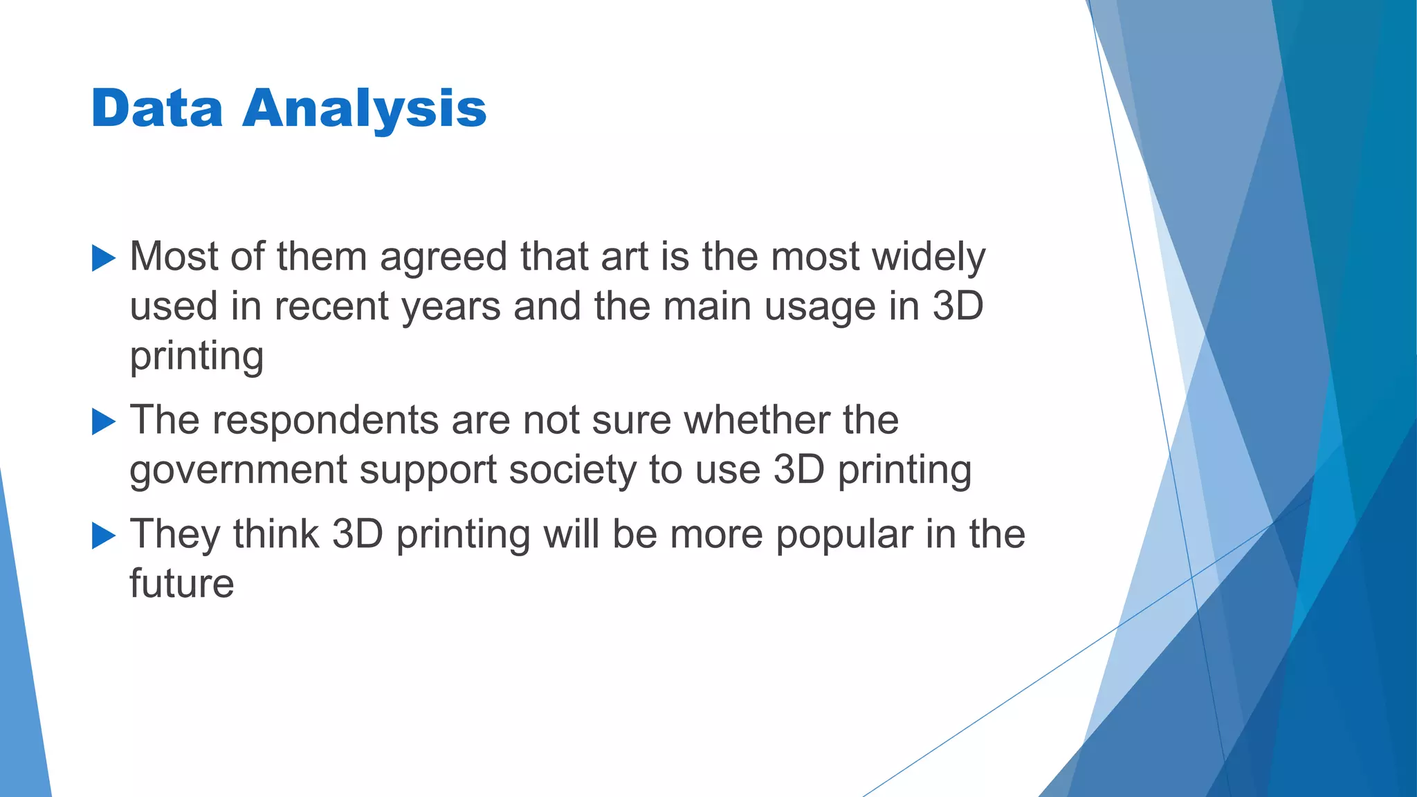 Data Analysis 
 Most of them agreed that art is the most widely 
used in recent years and the main usage in 3D 
printing 
 The respondents are not sure whether the 
government support society to use 3D printing 
 They think 3D printing will be more popular in the 
future 
 