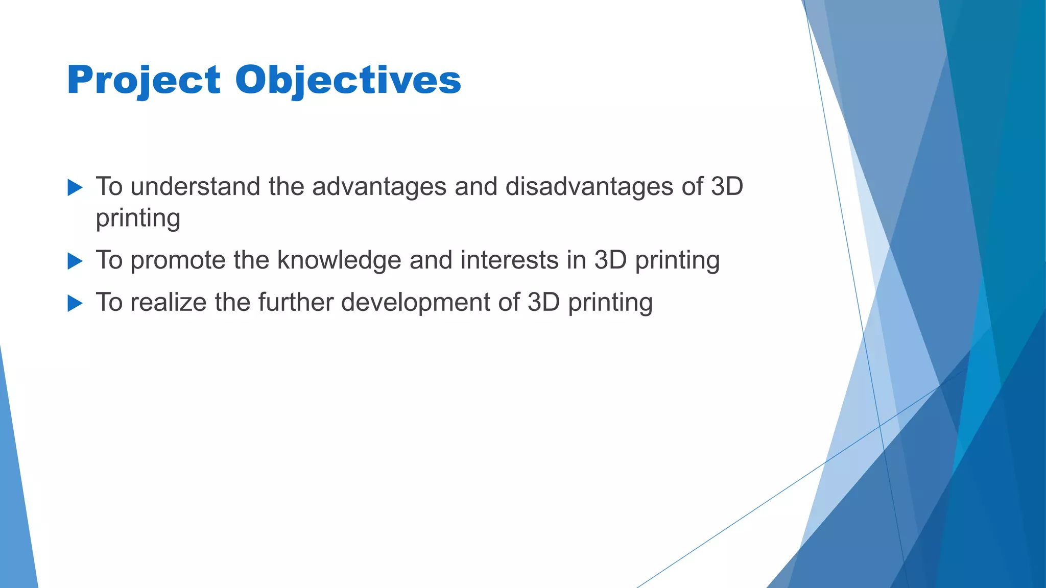 Project Objectives 
 To understand the advantages and disadvantages of 3D 
printing 
 To promote the knowledge and interests in 3D printing 
 To realize the further development of 3D printing 
 