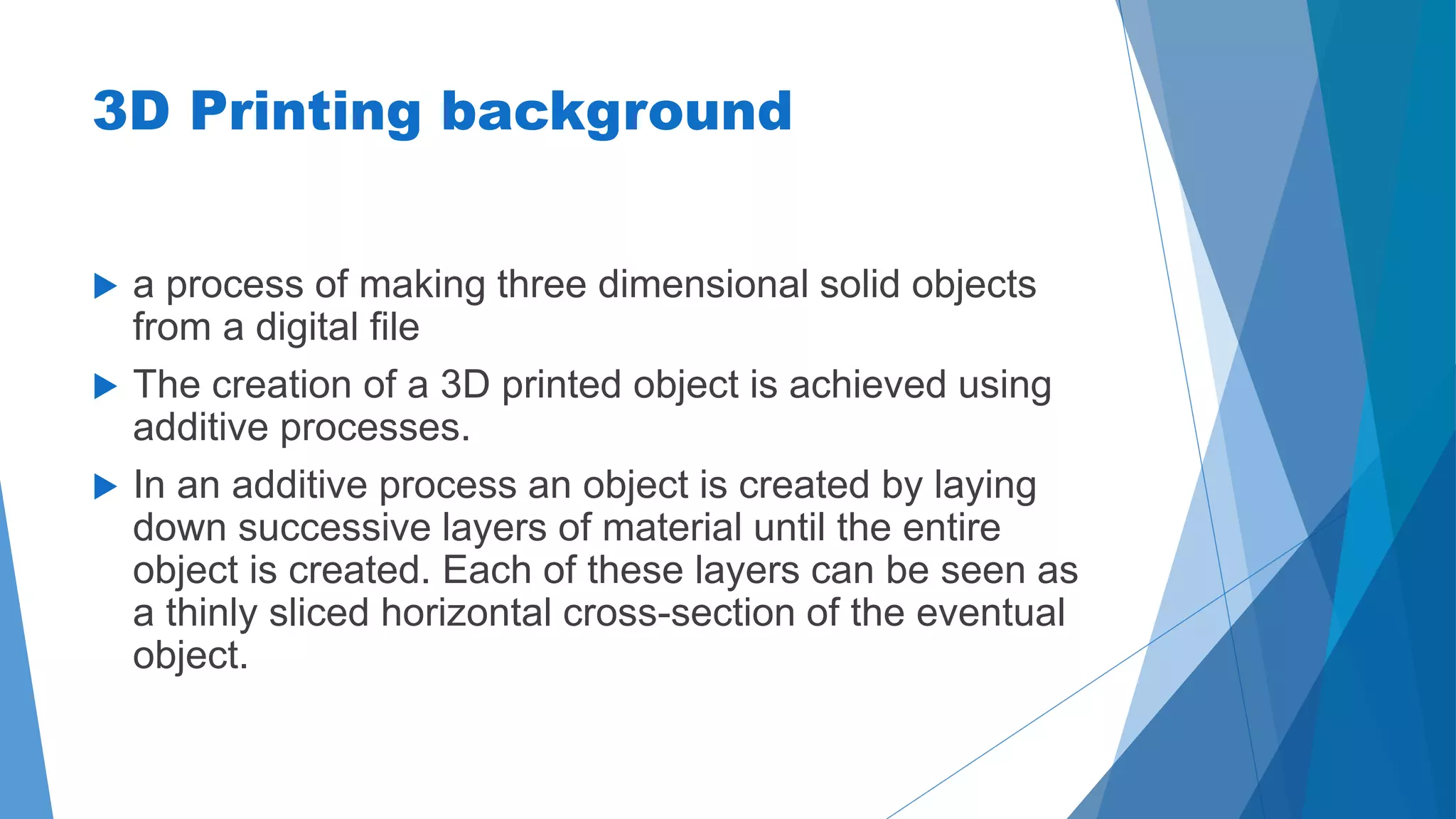 3D Printing background 
 a process of making three dimensional solid objects 
from a digital file 
 The creation of a 3D printed object is achieved using 
additive processes. 
 In an additive process an object is created by laying 
down successive layers of material until the entire 
object is created. Each of these layers can be seen as 
a thinly sliced horizontal cross-section of the eventual 
object. 
 