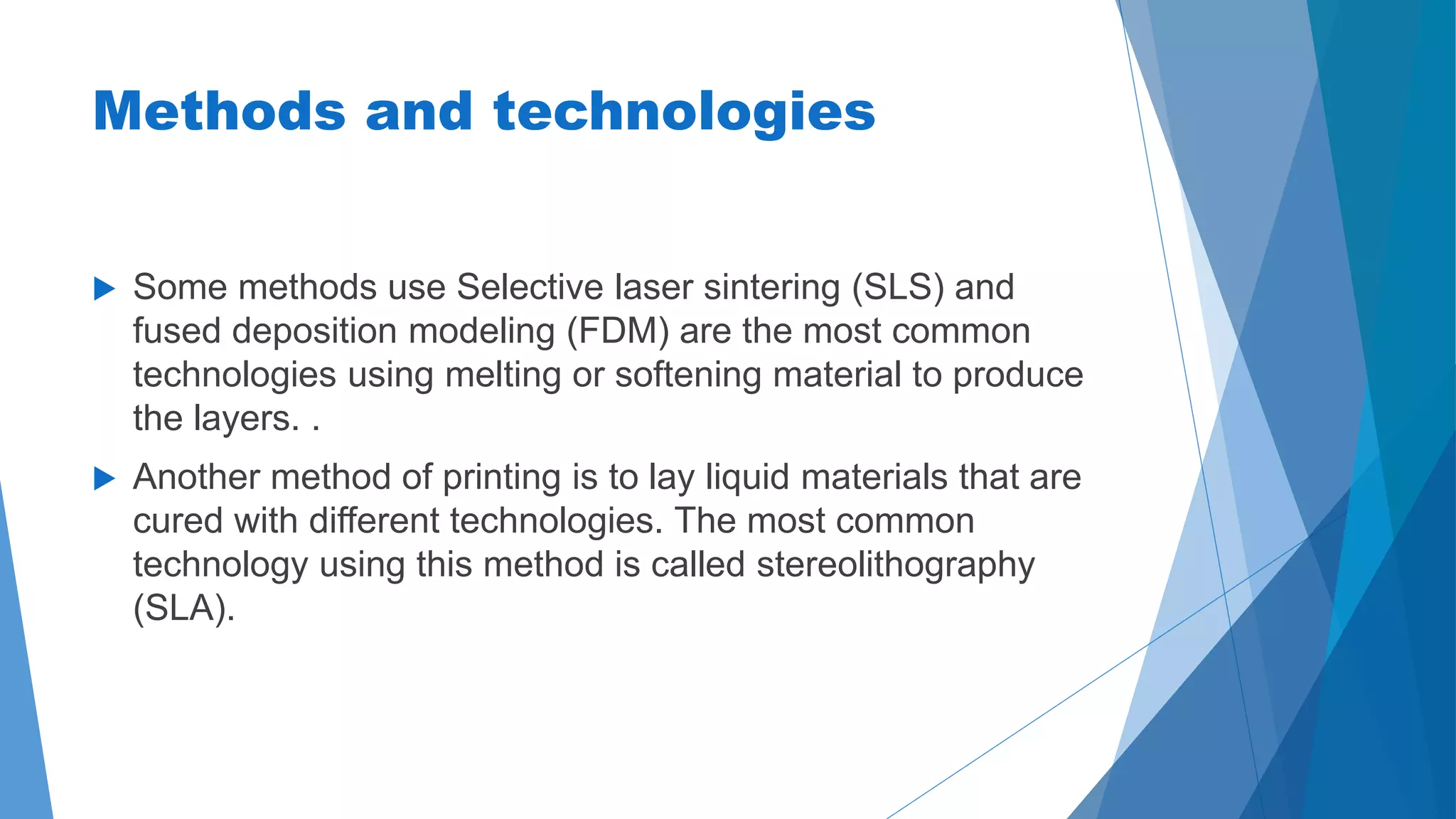 Methods and technologies 
 Some methods use Selective laser sintering (SLS) and 
fused deposition modeling (FDM) are the most common 
technologies using melting or softening material to produce 
the layers. . 
 Another method of printing is to lay liquid materials that are 
cured with different technologies. The most common 
technology using this method is called stereolithography 
(SLA). 
 