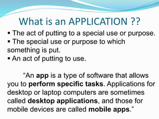 What is an APPLICATION ??
 The act of putting to a special use or purpose.
 The special use or purpose to which
something is put.
 An act of putting to use.
“An app is a type of software that allows
you to perform specific tasks. Applications for
desktop or laptop computers are sometimes
called desktop applications, and those for
mobile devices are called mobile apps.”
 
