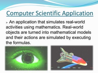 Computer Scientific Application
 An application that simulates real-world
activities using mathematics. Real-world
objects are turned into mathematical models
and their actions are simulated by executing
the formulas.
 