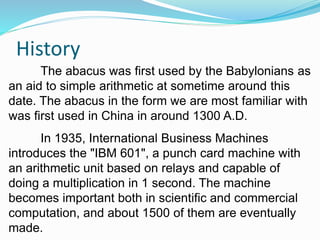 History
The abacus was first used by the Babylonians as
an aid to simple arithmetic at sometime around this
date. The abacus in the form we are most familiar with
was first used in China in around 1300 A.D.
In 1935, International Business Machines
introduces the "IBM 601", a punch card machine with
an arithmetic unit based on relays and capable of
doing a multiplication in 1 second. The machine
becomes important both in scientific and commercial
computation, and about 1500 of them are eventually
made.
 