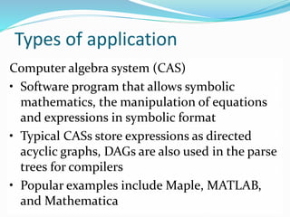 Types of application
Computer algebra system (CAS)
• Software program that allows symbolic
mathematics, the manipulation of equations
and expressions in symbolic format
• Typical CASs store expressions as directed
acyclic graphs, DAGs are also used in the parse
trees for compilers
• Popular examples include Maple, MATLAB,
and Mathematica
 