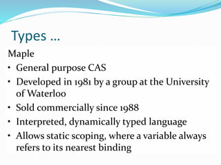 Types …
Maple
• General purpose CAS
• Developed in 1981 by a group at the University
of Waterloo
• Sold commercially since 1988
• Interpreted, dynamically typed language
• Allows static scoping, where a variable always
refers to its nearest binding
 