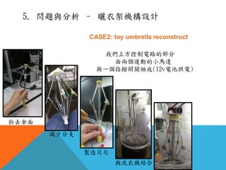 CASE2: toy umbrella reconstruct
我們上方控制電路的部分
由兩個連動的小馬達
與一個指撥開關組成(12v電池供電)
拆去傘面
減少分支
製造勾勾
與洗衣機結合
5. 問題與分析 – 曬衣架機構設計
 
