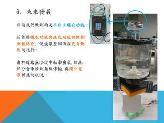 6. 未來發展
目前我們做到的是半自主曬衣功能。
若能將曬衣功能與洗衣功能的控制
面板結合, 便能讓整個流程更自動
化的進行。
由於線路無法從中軸牽出來,故此
部分會牽涉到無線傳輸,與獨立電
源供應的狀況。
 