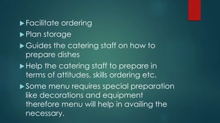Facilitate ordering
Plan storage
Guides the catering staff on how to
prepare dishes
Help the catering staff to prepare in
terms of attitudes, skills ordering etc.
Some menu requires special preparation
like decorations and equipment
therefore menu will help in availing the
necessary.
 