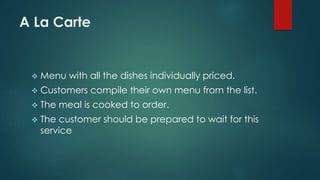A La Carte
 Menu with all the dishes individually priced.
 Customers compile their own menu from the list.
 The meal is cooked to order.
 The customer should be prepared to wait for this
service
 