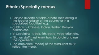 Ethnic/Specialty menus
 Can be al carte or table d’hôte specializing in
the food or religion of the country or in a
specialized food itself e.g.
 a) Ethnic: - Chinese, Indian, Kosher, Kenyan,
African etc.
 b) Specialty: - steak, fish, pasta, vegetarian etc.
 Kitchen staff must know how to obtain and use
the ingredients.
 The ambience (mood) of the restaurant must
reflect the menu.
 