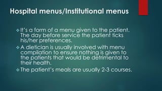 Hospital menus/Institutional menus
 It’s a form of a menu given to the patient.
The day before service the patient ticks
his/her preferences.
 A dietician is usually involved with menu
compilation to ensure nothing is given to
the patients that would be detrimental to
their health.
 The patient’s meals are usually 2-3 courses.
 